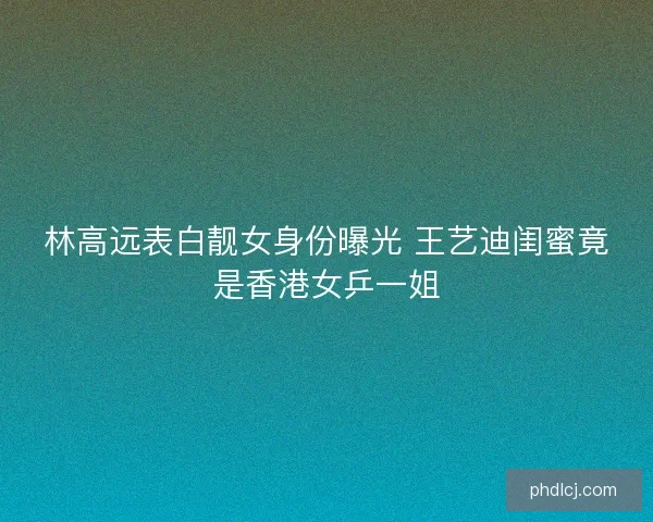 林高远表白靓女身份曝光 王艺迪闺蜜竟是香港女乒一姐
