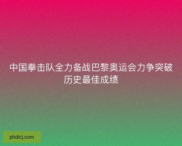 中国拳击队全力备战巴黎奥运会力争突破历史最佳成绩