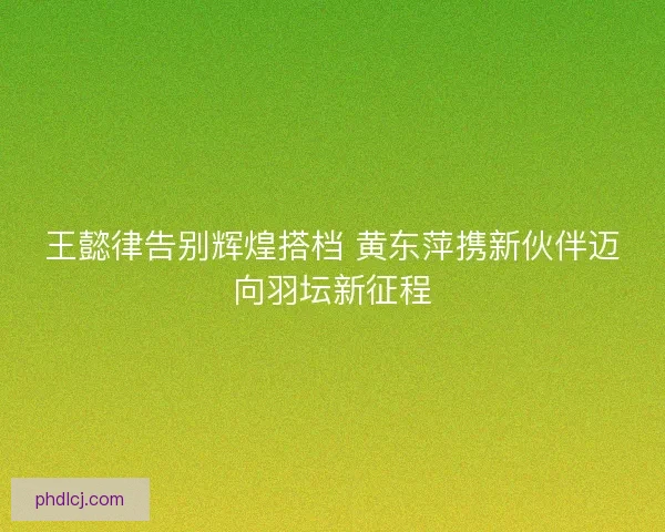 王懿律告别辉煌搭档 黄东萍携新伙伴迈向羽坛新征程 王懿律告别辉煌搭档 黄东萍携新伙伴迈向羽坛新征程