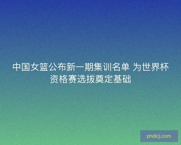 中国女篮公布新一期集训名单 为世界杯资格赛选拔奠定基础 中国女篮公布新一期集训名单 为世界杯资格赛选拔奠定基础