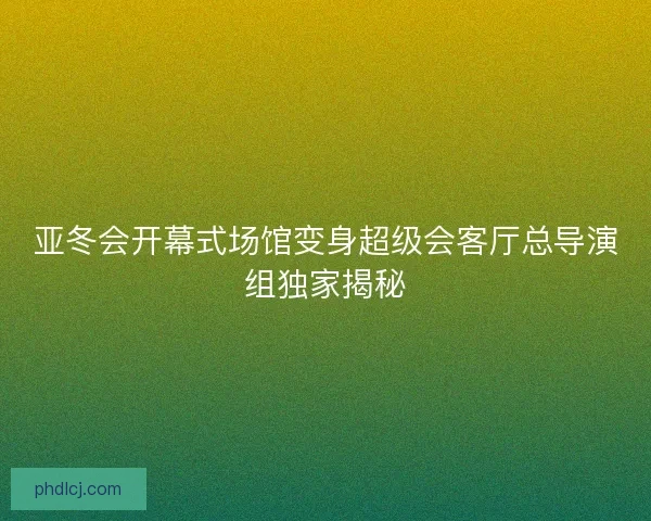 亚冬会开幕式场馆变身超级会客厅总导演组独家揭秘