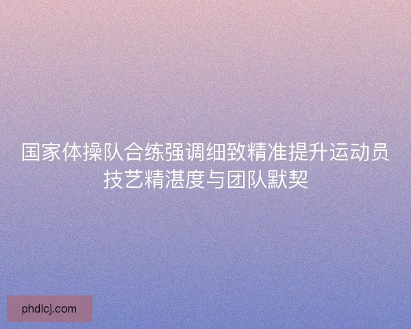 国家体操队合练强调细致精准提升运动员技艺精湛度与团队默契 国家体操队合练强调细致精准提升运动员技艺精湛度与团队默契