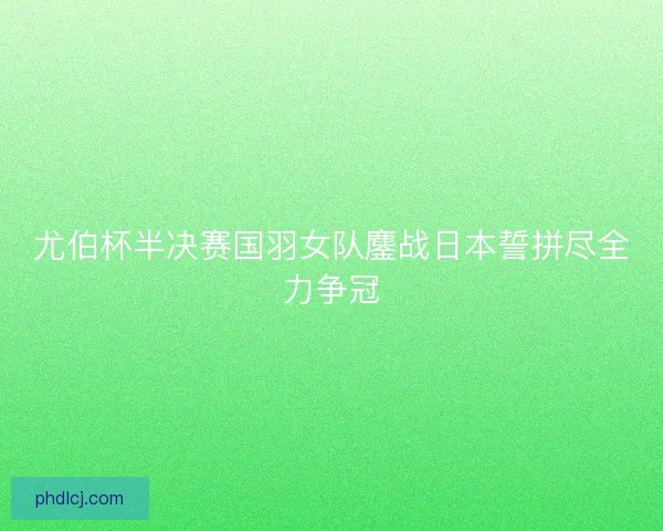 尤伯杯半决赛国羽女队鏖战日本誓拼尽全力争冠