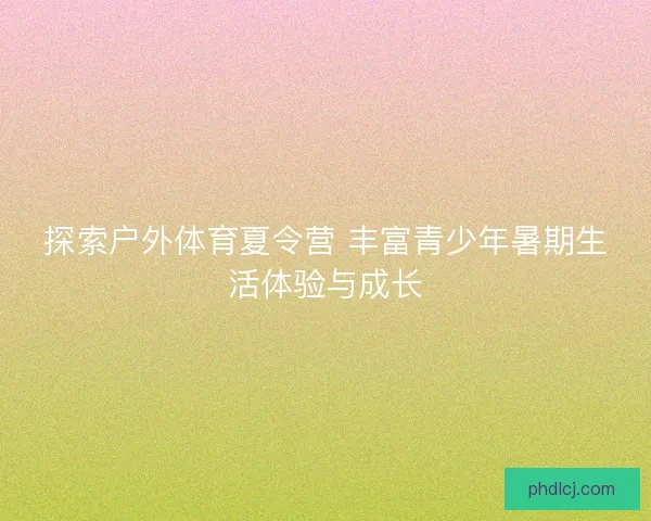 探索户外体育夏令营 丰富青少年暑期生活体验与成长 探索户外体育夏令营 丰富青少年暑期生活体验与成长