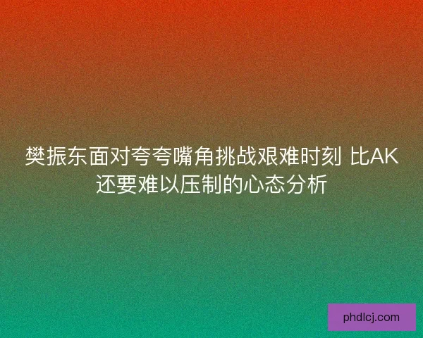 樊振东面对夸夸嘴角挑战艰难时刻 比AK还要难以压制的心态分析 樊振东面对夸夸嘴角挑战艰难时刻 比AK还要难以压制的心态分析