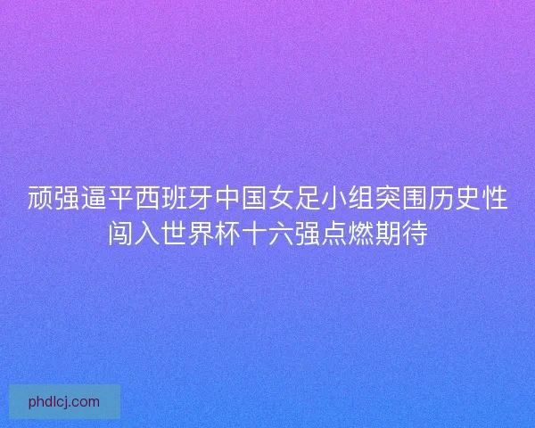 顽强逼平西班牙中国女足小组突围历史性闯入世界杯十六强点燃期待 顽强逼平西班牙中国女足小组突围历史性闯入世界杯十六强点燃期待