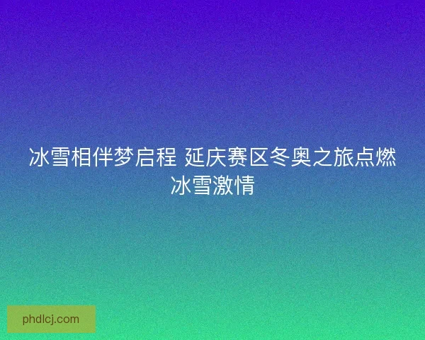 冰雪相伴梦启程 延庆赛区冬奥之旅点燃冰雪激情 冰雪相伴梦启程 延庆赛区冬奥之旅点燃冰雪激情