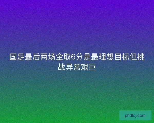 国足最后两场全取6分是最理想目标但挑战异常艰巨 国足最后两场全取6分是最理想目标但挑战异常艰巨
