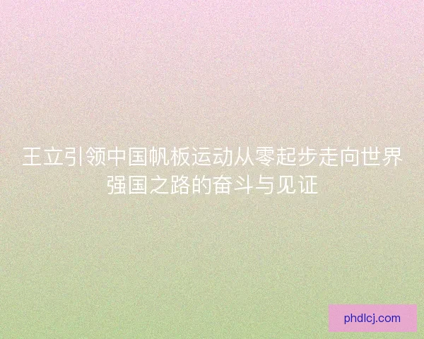 王立引领中国帆板运动从零起步走向世界强国之路的奋斗与见证