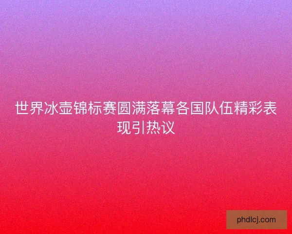 世界冰壶锦标赛圆满落幕各国队伍精彩表现引热议