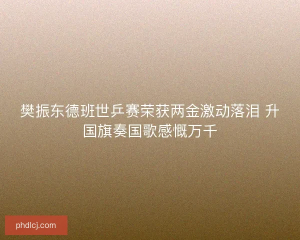 樊振东德班世乒赛荣获两金激动落泪 升国旗奏国歌感慨万千