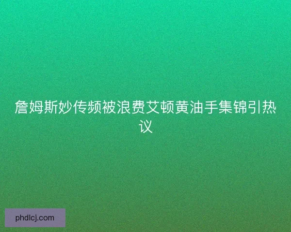 詹姆斯妙传频被浪费艾顿黄油手集锦引热议 詹姆斯妙传频被浪费艾顿黄油手集锦引热议