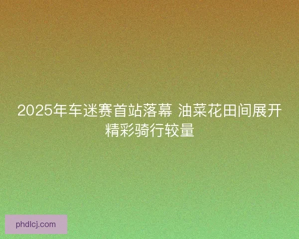 2025年车迷赛首站落幕 油菜花田间展开精彩骑行较量 2025年车迷赛首站落幕 油菜花田间展开精彩骑行较量
