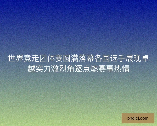 世界竞走团体赛圆满落幕各国选手展现卓越实力激烈角逐点燃赛事热情 世界竞走团体赛圆满落幕各国选手展现卓越实力激烈角逐点燃赛事热情