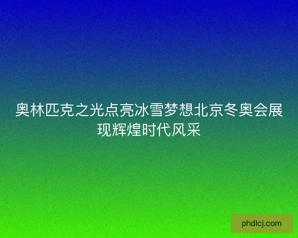 奥林匹克之光点亮冰雪梦想北京冬奥会展现辉煌时代风采