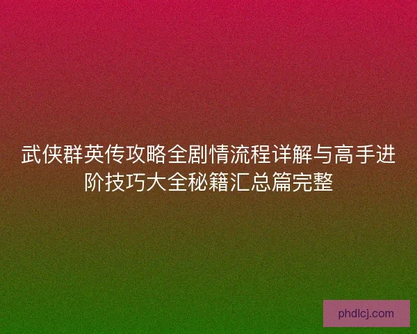 武侠群英传攻略全剧情流程详解与高手进阶技巧大全秘籍汇总篇完整