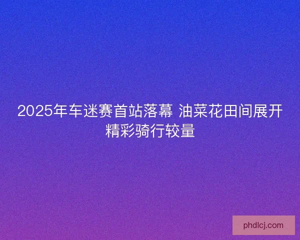 2025年车迷赛首站落幕 油菜花田间展开精彩骑行较量 2025年车迷赛首站落幕 油菜花田间展开精彩骑行较量