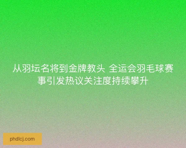 从羽坛名将到金牌教头 全运会羽毛球赛事引发热议关注度持续攀升 从羽坛名将到金牌教头 全运会羽毛球赛事引发热议关注度持续攀升
