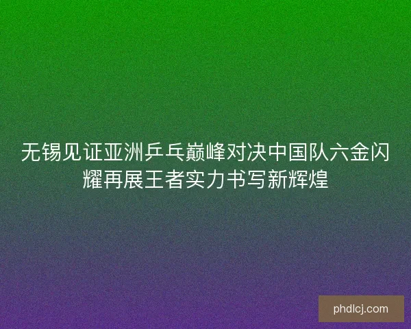 无锡见证亚洲乒乓巅峰对决中国队六金闪耀再展王者实力书写新辉煌