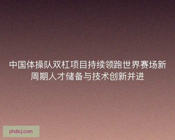 中国体操队双杠项目持续领跑世界赛场新周期人才储备与技术创新并进