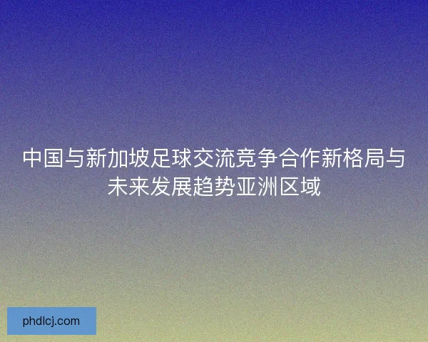 中国与新加坡足球交流竞争合作新格局与未来发展趋势亚洲区域 中国与新加坡足球交流竞争合作新格局与未来发展趋势亚洲区域