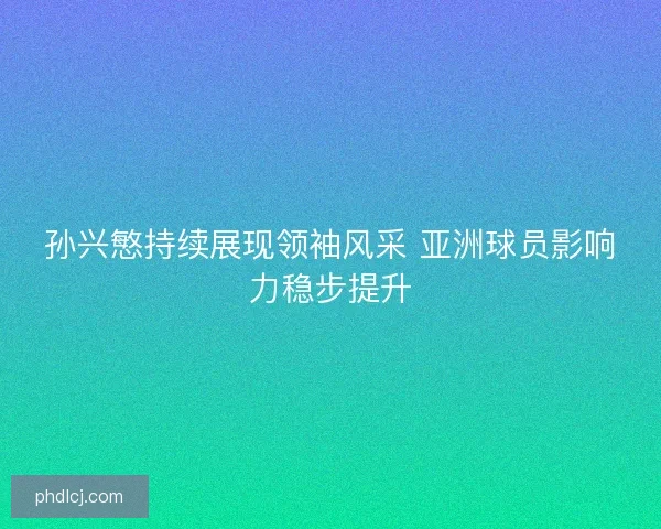 孙兴慜持续展现领袖风采 亚洲球员影响力稳步提升 孙兴慜持续展现领袖风采 亚洲球员影响力稳步提升